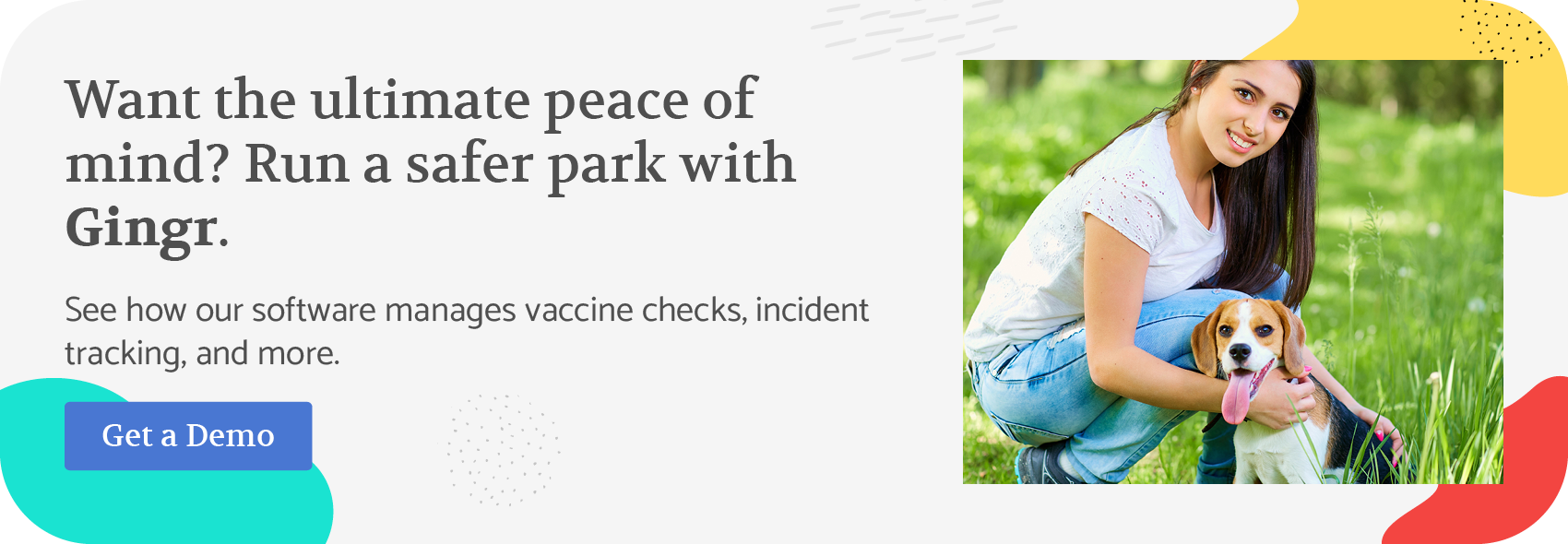 Want the ultimate peace of mind? Run a safer park with Gingr. See how our software manages vaccine checks, incident tracking, and more. Get a demo.